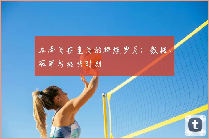 本泽马在皇马的辉煌岁月：数据、冠军与经典时刻