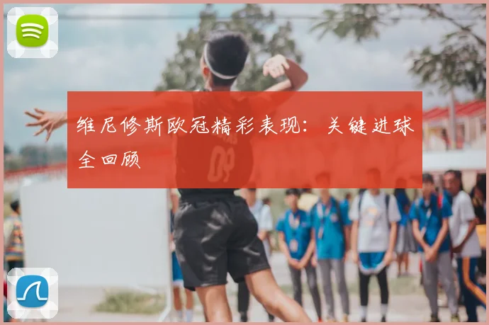 维尼修斯欧冠精彩表现：关键进球全回顾
