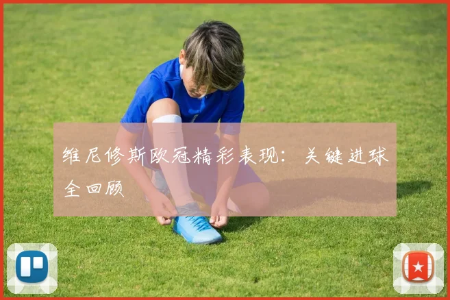 维尼修斯欧冠精彩表现：关键进球全回顾