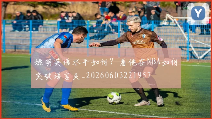 姚明英语水平如何？看他在NBA如何突破语言关_20260603221957