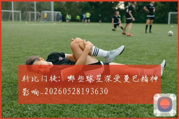 科比门徒：哪些球星深受曼巴精神影响_20260528193630