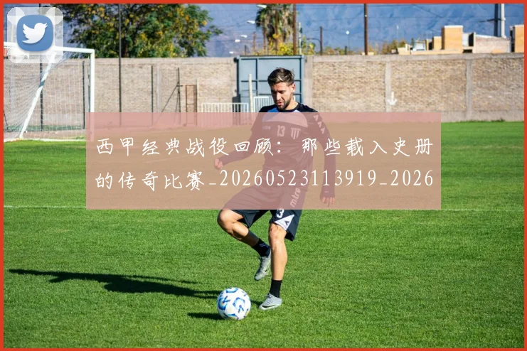 西甲经典战役回顾:那些载入史册的传奇比赛_20260523113919_20260703181912