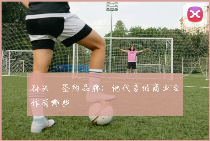 孙兴慜签约品牌:他代言的商业合作有哪些
