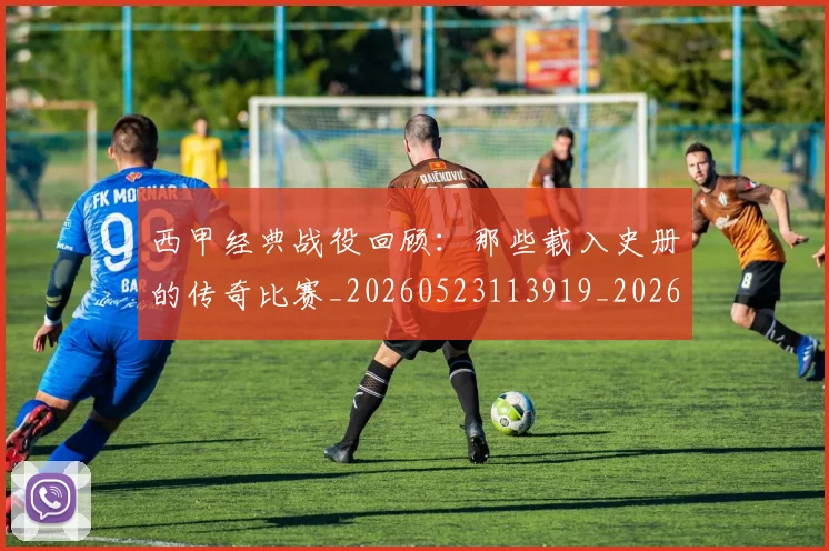 西甲经典战役回顾：那些载入史册的传奇比赛_20260523113919_20260703181912