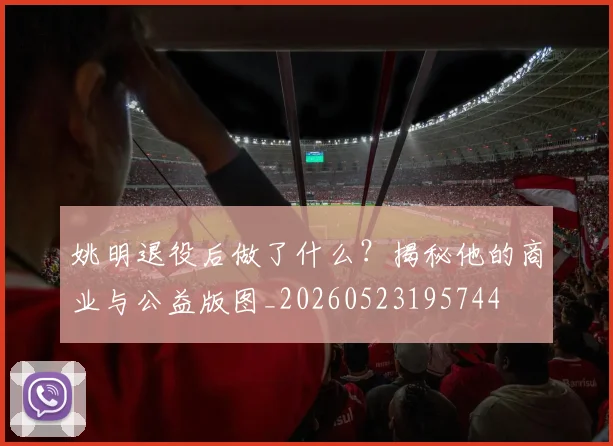 姚明退役后做了什么？揭秘他的商业与公益版图_20260523195744