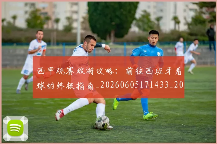 西甲观赛旅游攻略：前往西班牙看球的终极指南_20260605171433_20260703181918