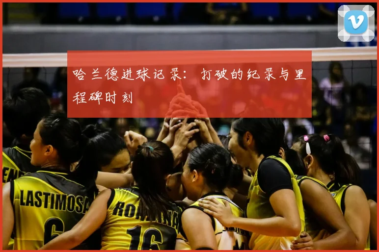 哈兰德进球记录：打破的纪录与里程碑时刻