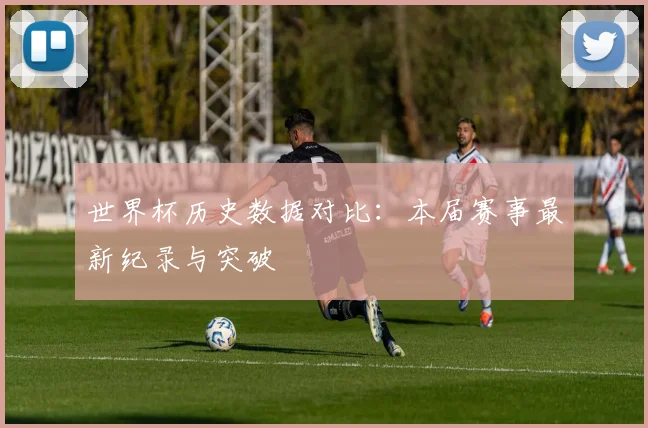 世界杯历史数据对比：本届赛事最新纪录与突破