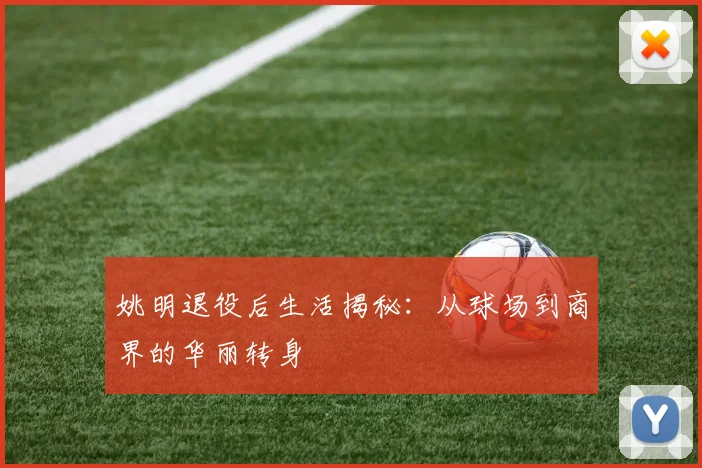 姚明退役后生活揭秘:从球场到商界的华丽转身