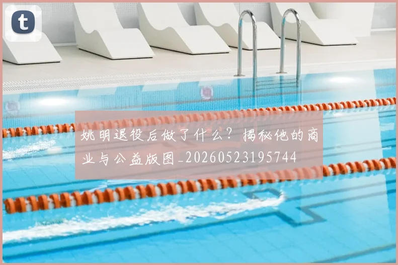 姚明退役后做了什么?揭秘他的商业与公益版图_20260523195744