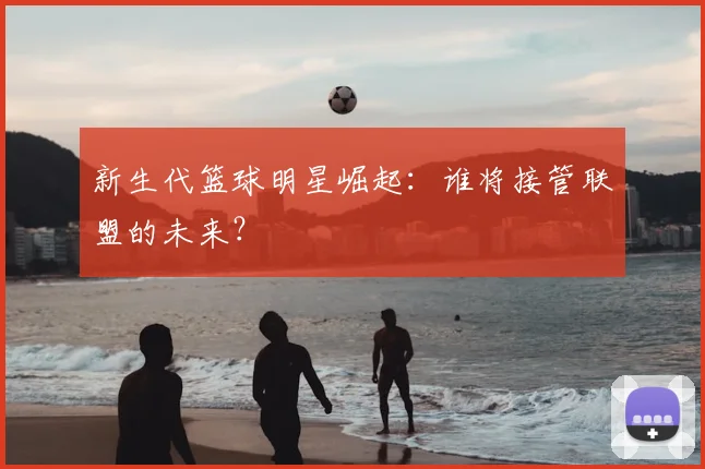 新生代篮球明星崛起：谁将接管联盟的未来？